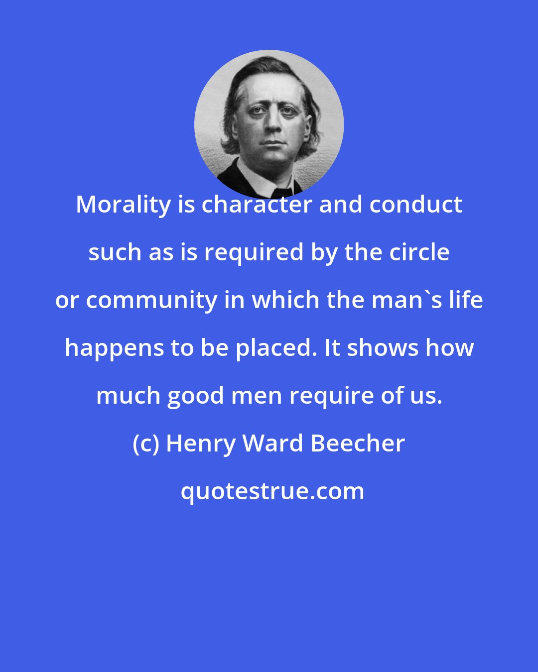 Henry Ward Beecher: Morality is character and conduct such as is required by the circle or community in which the man's life happens to be placed. It shows how much good men require of us.