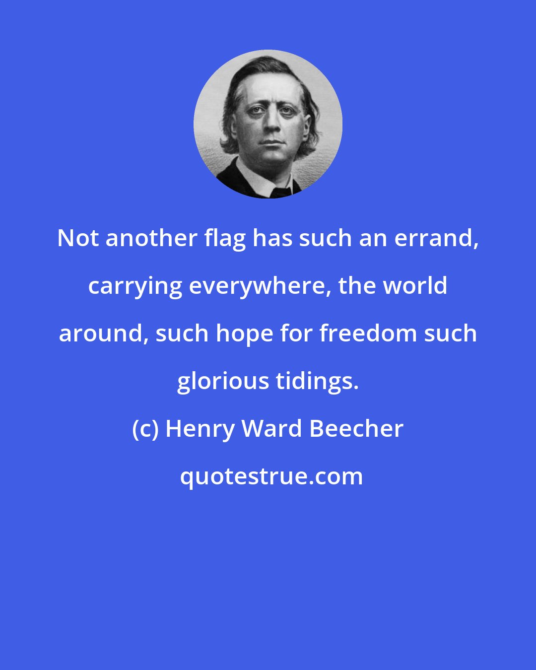 Henry Ward Beecher: Not another flag has such an errand, carrying everywhere, the world around, such hope for freedom such glorious tidings.