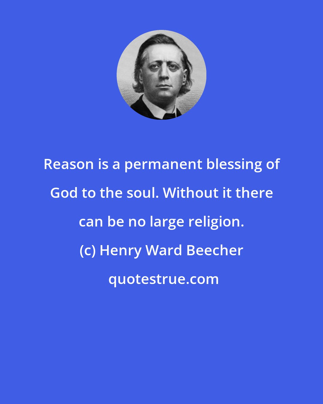 Henry Ward Beecher: Reason is a permanent blessing of God to the soul. Without it there can be no large religion.