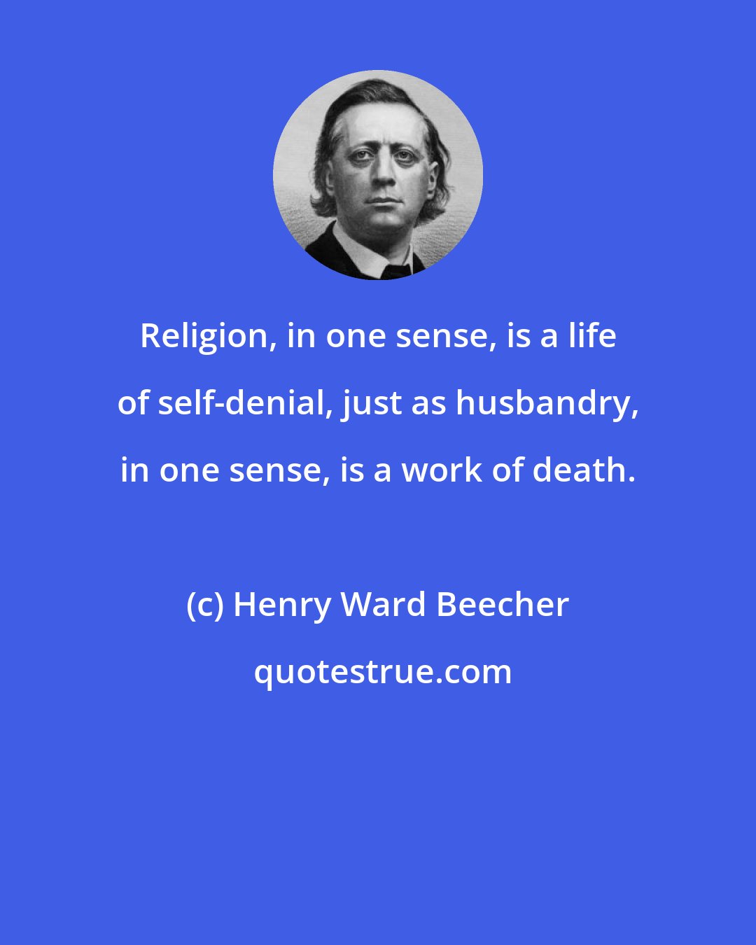 Henry Ward Beecher: Religion, in one sense, is a life of self-denial, just as husbandry, in one sense, is a work of death.