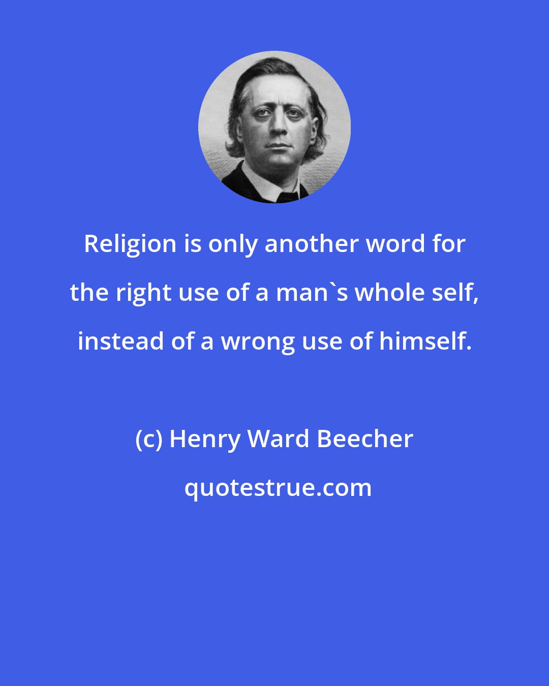 Henry Ward Beecher: Religion is only another word for the right use of a man's whole self, instead of a wrong use of himself.