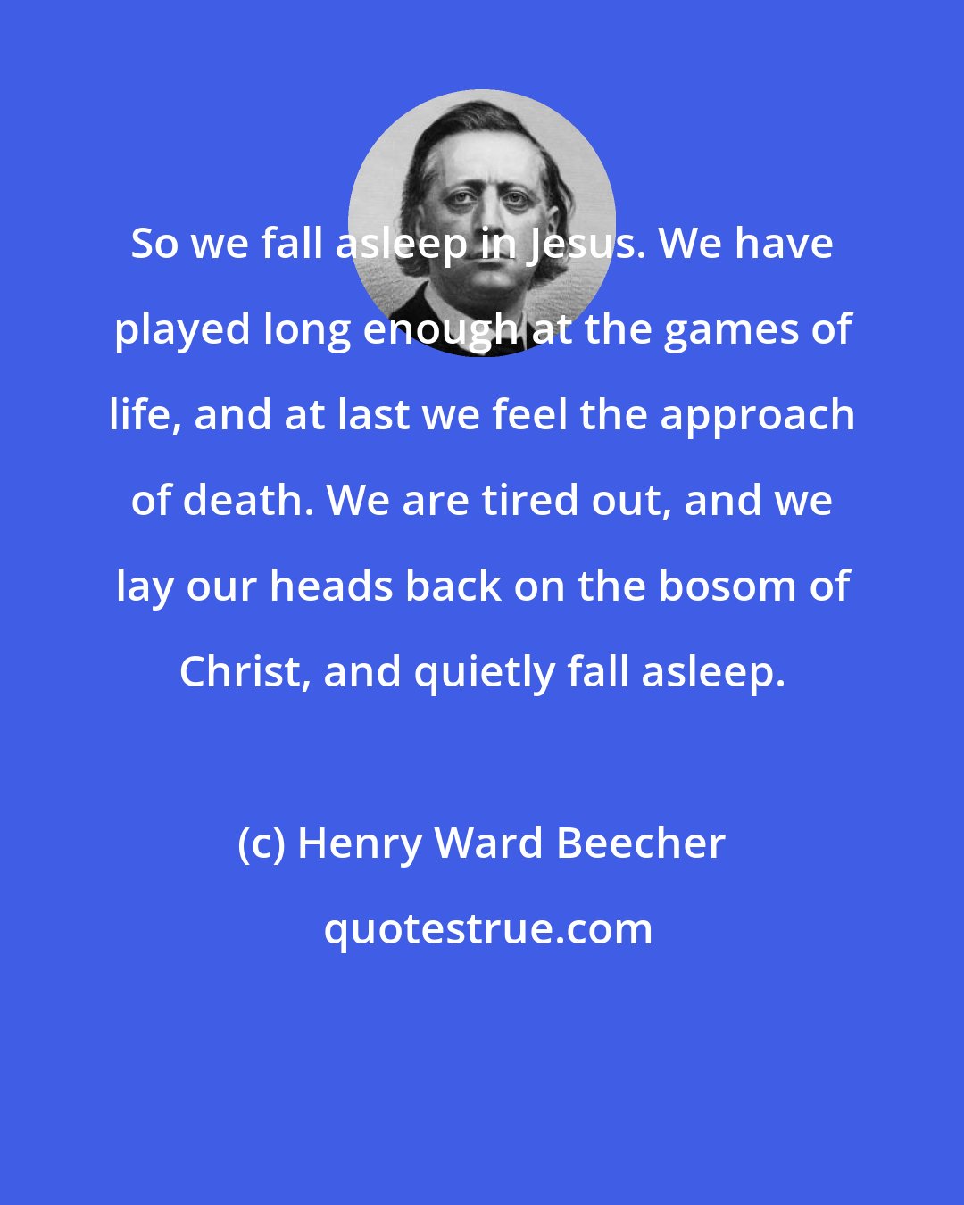 Henry Ward Beecher: So we fall asleep in Jesus. We have played long enough at the games of life, and at last we feel the approach of death. We are tired out, and we lay our heads back on the bosom of Christ, and quietly fall asleep.