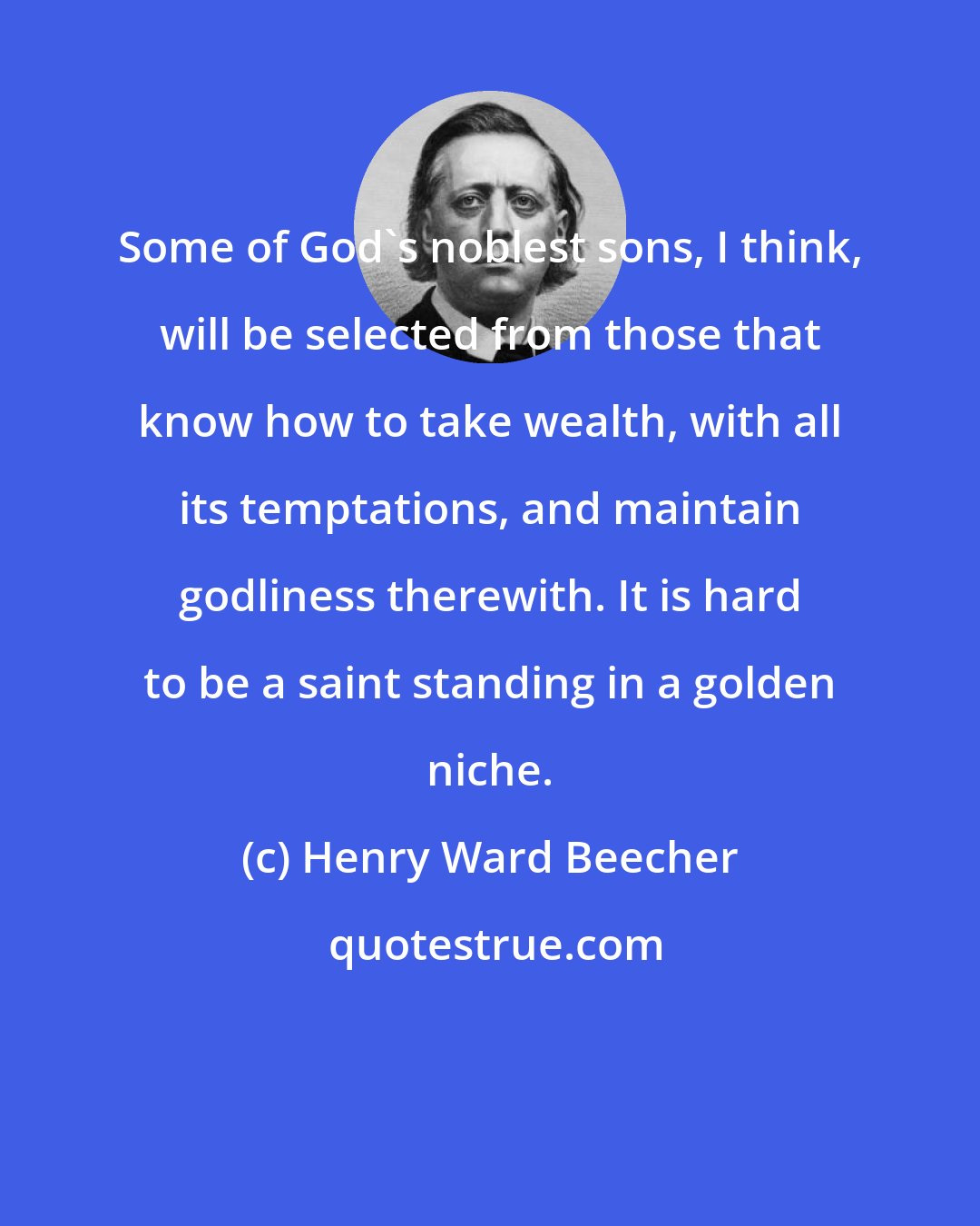 Henry Ward Beecher: Some of God's noblest sons, I think, will be selected from those that know how to take wealth, with all its temptations, and maintain godliness therewith. It is hard to be a saint standing in a golden niche.