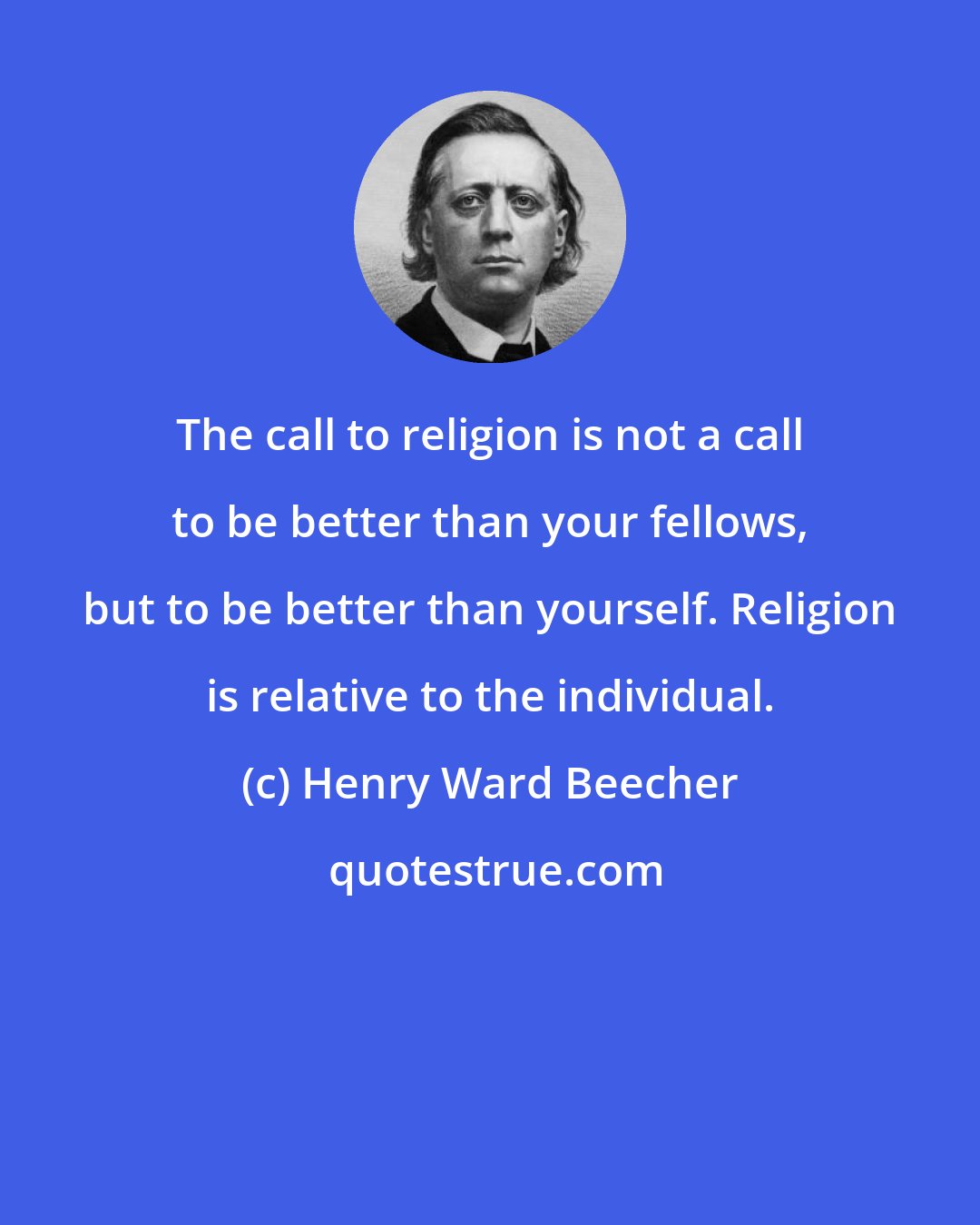 Henry Ward Beecher: The call to religion is not a call to be better than your fellows, but to be better than yourself. Religion is relative to the individual.