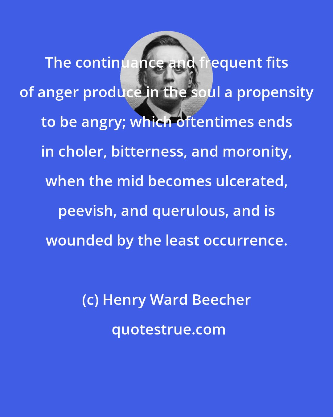 Henry Ward Beecher: The continuance and frequent fits of anger produce in the soul a propensity to be angry; which oftentimes ends in choler, bitterness, and moronity, when the mid becomes ulcerated, peevish, and querulous, and is wounded by the least occurrence.