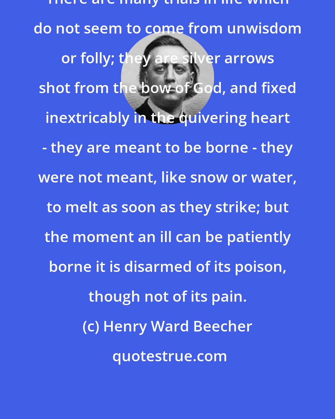 Henry Ward Beecher: There are many trials in life which do not seem to come from unwisdom or folly; they are silver arrows shot from the bow of God, and fixed inextricably in the quivering heart - they are meant to be borne - they were not meant, like snow or water, to melt as soon as they strike; but the moment an ill can be patiently borne it is disarmed of its poison, though not of its pain.