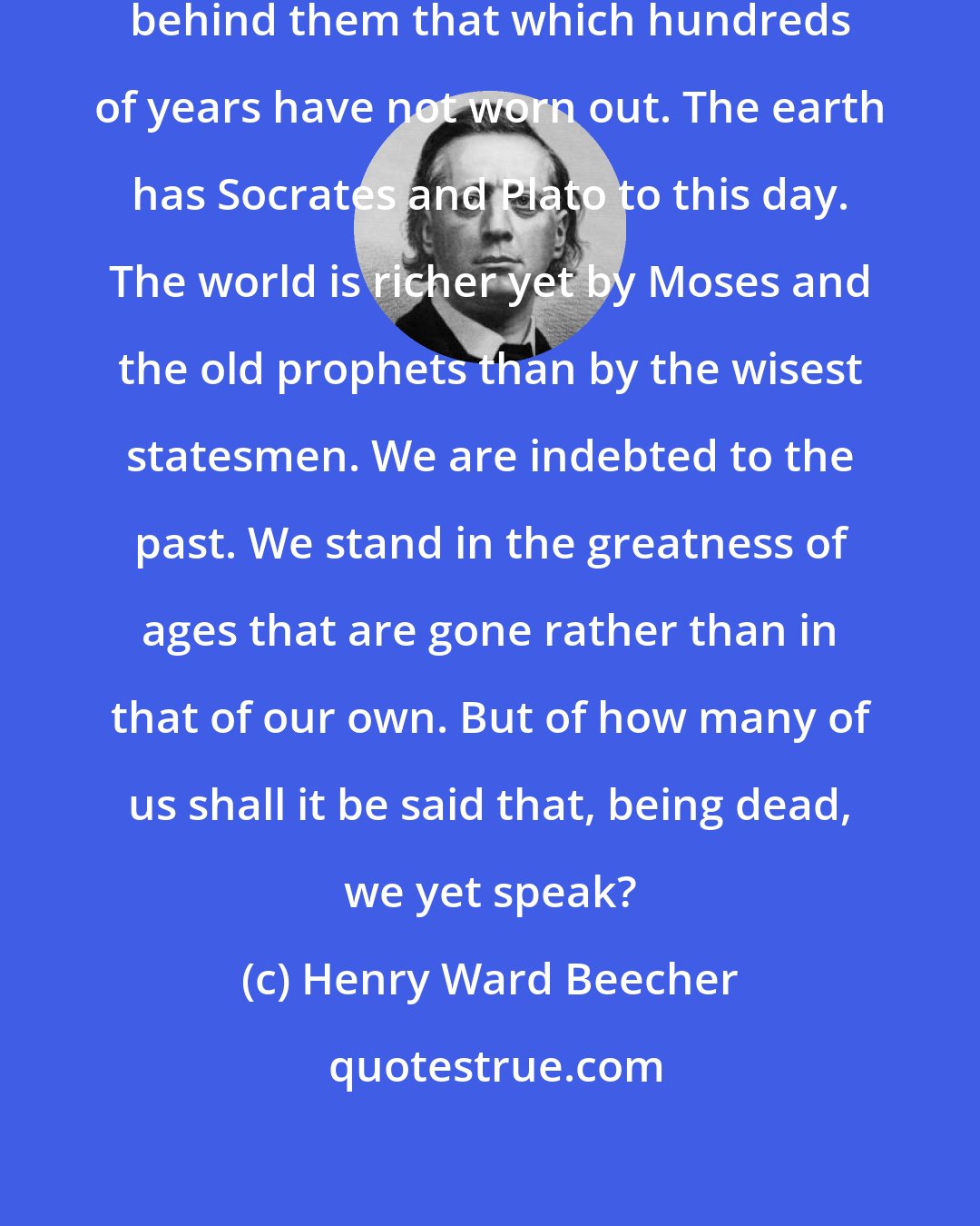 Henry Ward Beecher: There have been many men who left behind them that which hundreds of years have not worn out. The earth has Socrates and Plato to this day. The world is richer yet by Moses and the old prophets than by the wisest statesmen. We are indebted to the past. We stand in the greatness of ages that are gone rather than in that of our own. But of how many of us shall it be said that, being dead, we yet speak?