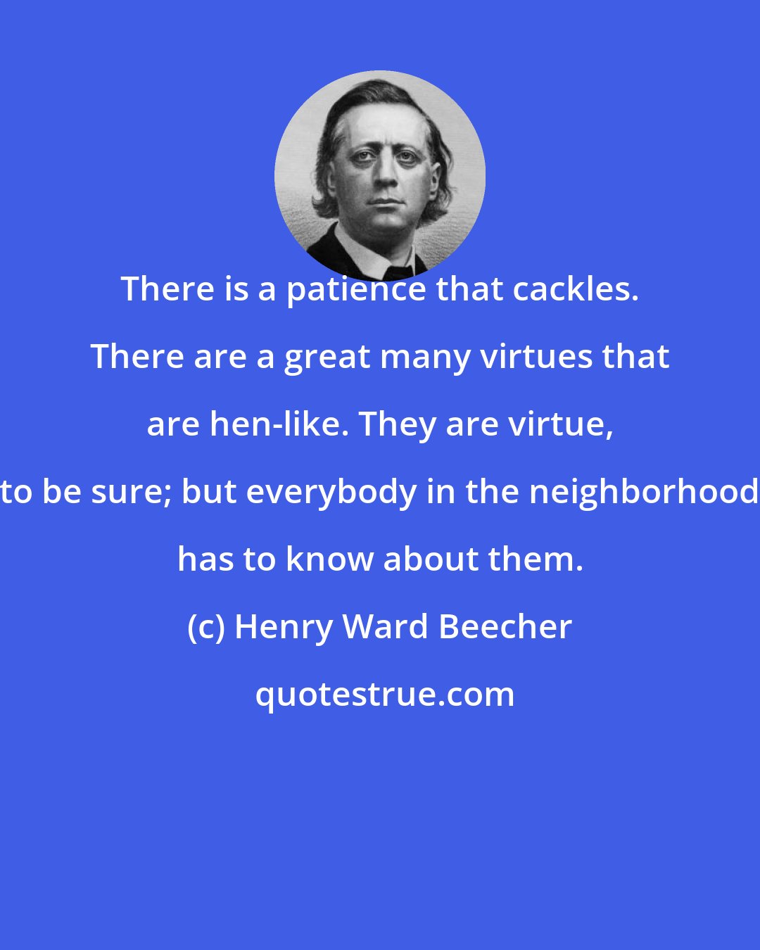 Henry Ward Beecher: There is a patience that cackles. There are a great many virtues that are hen-like. They are virtue, to be sure; but everybody in the neighborhood has to know about them.