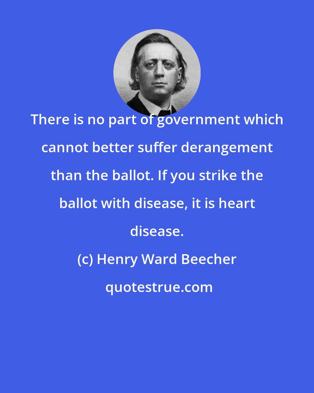 Henry Ward Beecher: There is no part of government which cannot better suffer derangement than the ballot. If you strike the ballot with disease, it is heart disease.