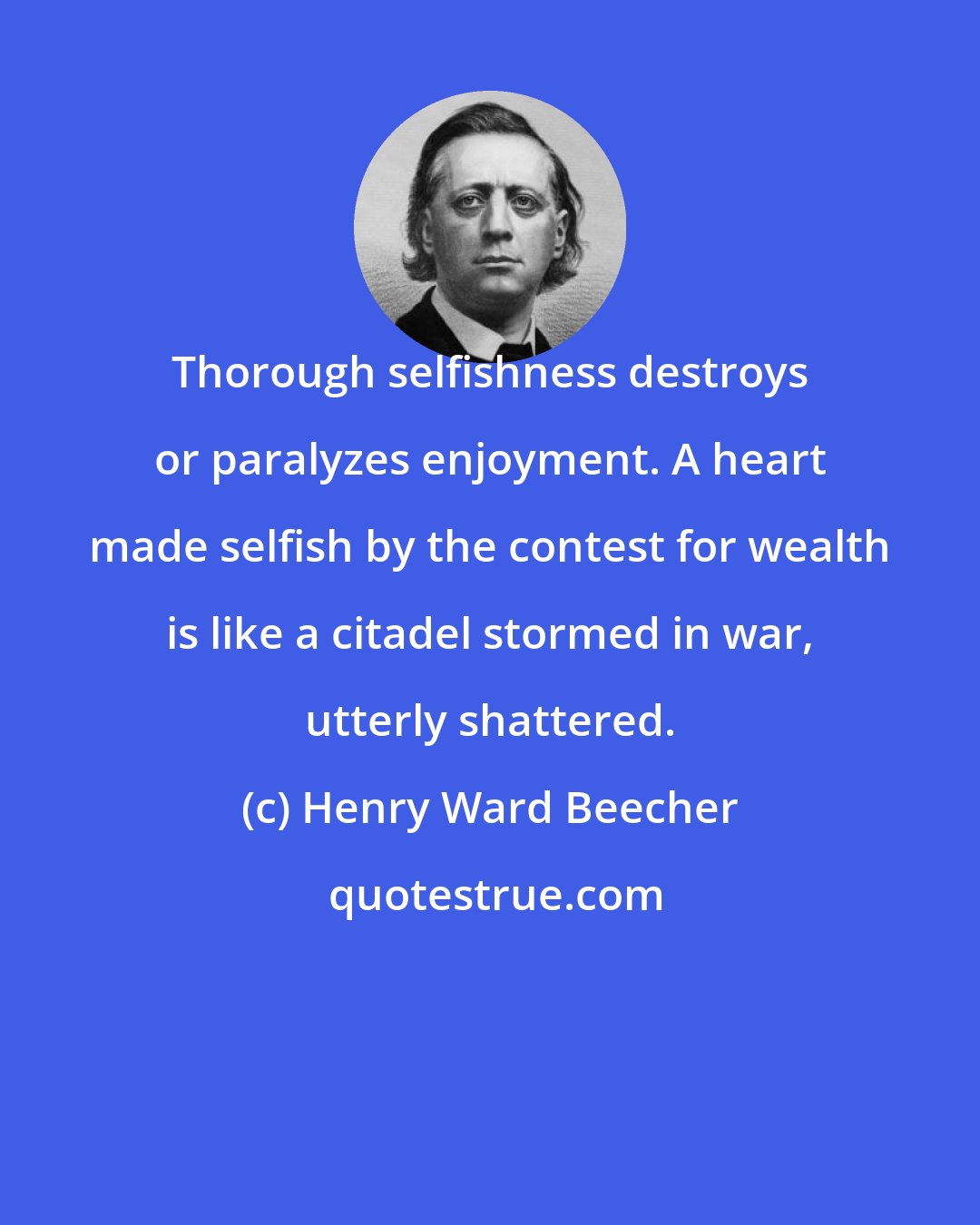 Henry Ward Beecher: Thorough selfishness destroys or paralyzes enjoyment. A heart made selfish by the contest for wealth is like a citadel stormed in war, utterly shattered.