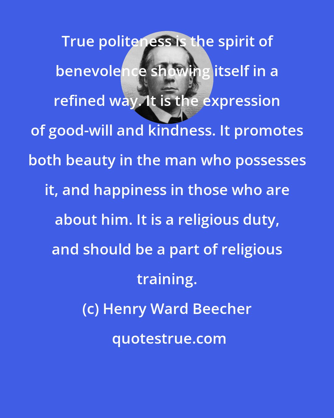 Henry Ward Beecher: True politeness is the spirit of benevolence showing itself in a refined way. It is the expression of good-will and kindness. It promotes both beauty in the man who possesses it, and happiness in those who are about him. It is a religious duty, and should be a part of religious training.