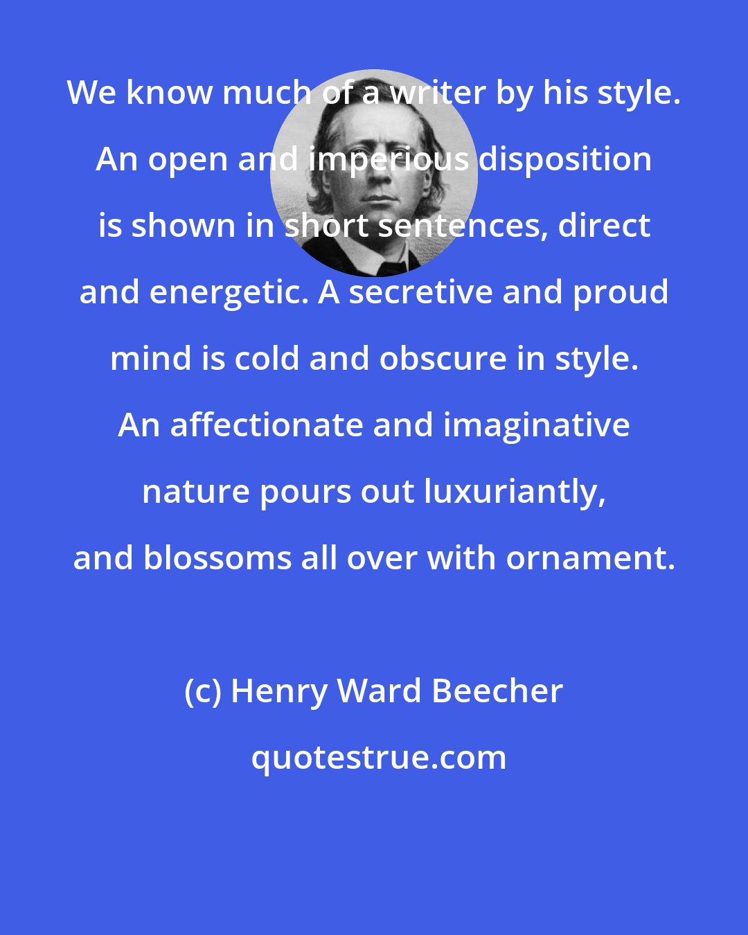 Henry Ward Beecher: We know much of a writer by his style. An open and imperious disposition is shown in short sentences, direct and energetic. A secretive and proud mind is cold and obscure in style. An affectionate and imaginative nature pours out luxuriantly, and blossoms all over with ornament.