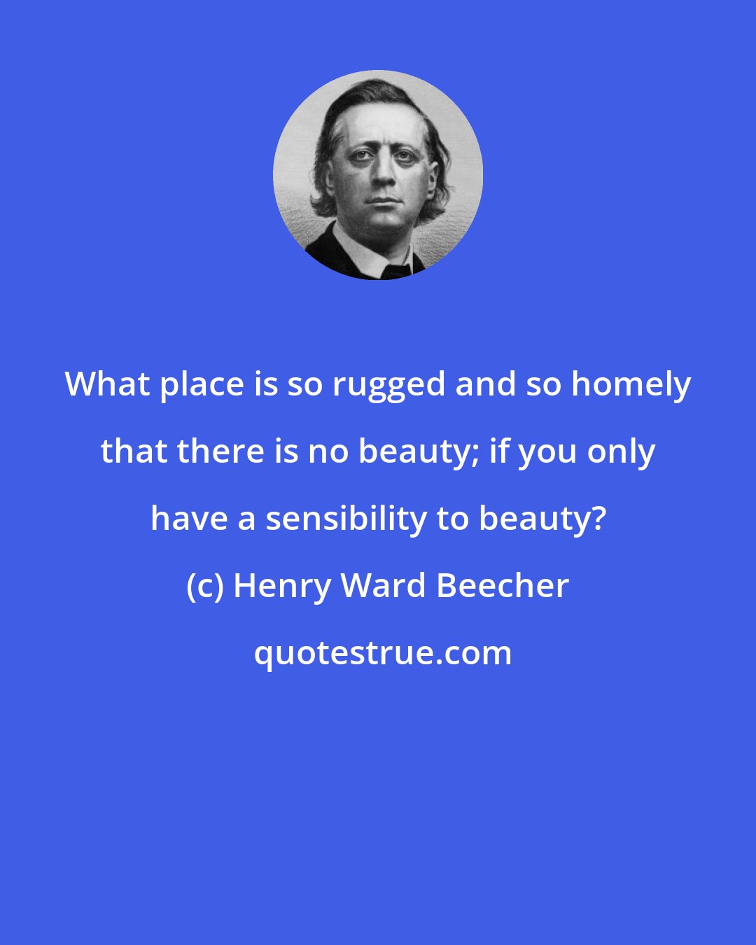 Henry Ward Beecher: What place is so rugged and so homely that there is no beauty; if you only have a sensibility to beauty?