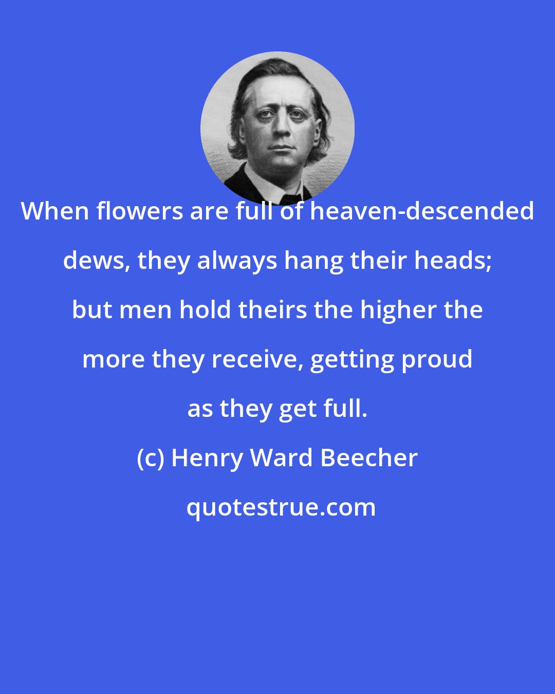 Henry Ward Beecher: When flowers are full of heaven-descended dews, they always hang their heads; but men hold theirs the higher the more they receive, getting proud as they get full.