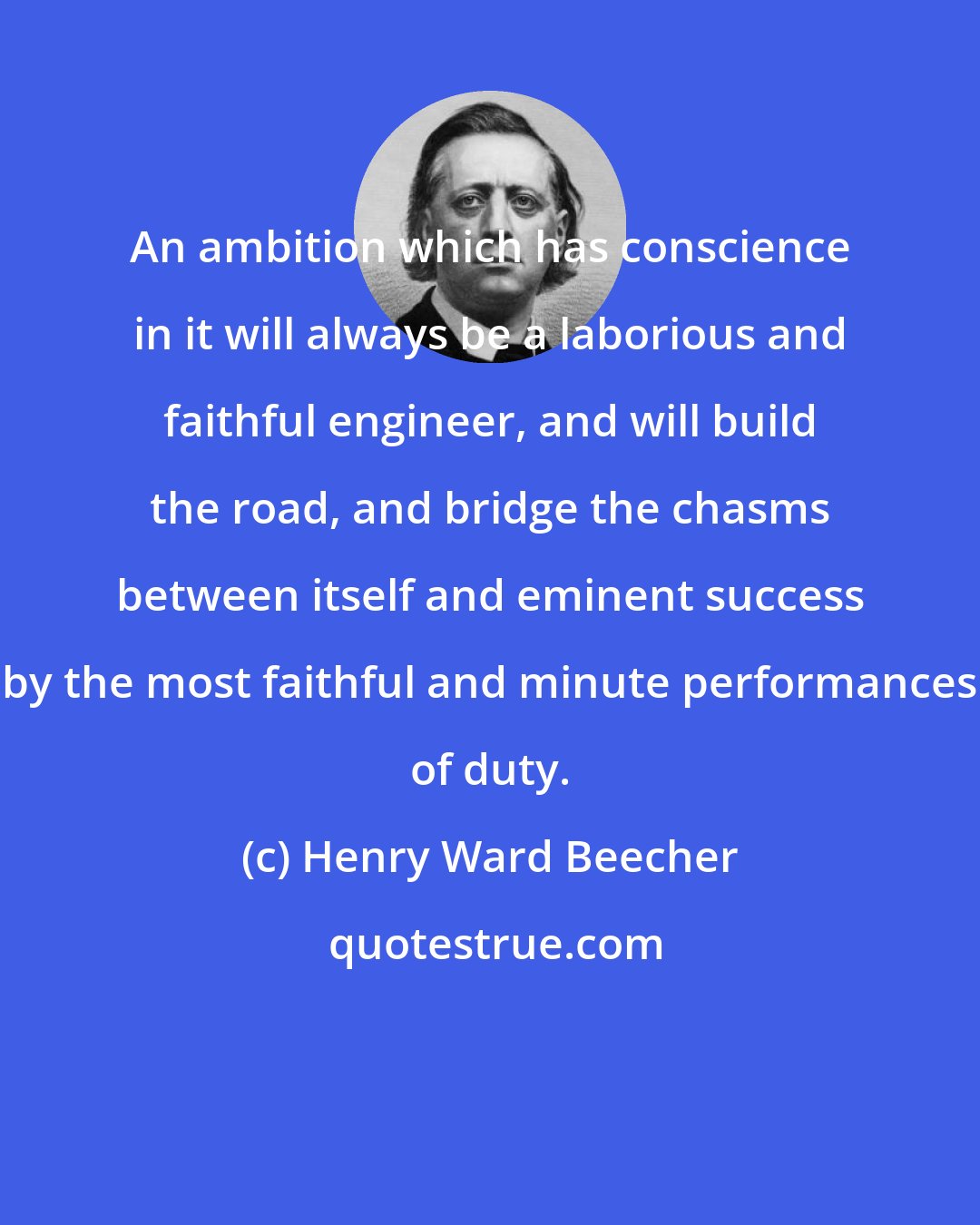 Henry Ward Beecher: An ambition which has conscience in it will always be a laborious and faithful engineer, and will build the road, and bridge the chasms between itself and eminent success by the most faithful and minute performances of duty.