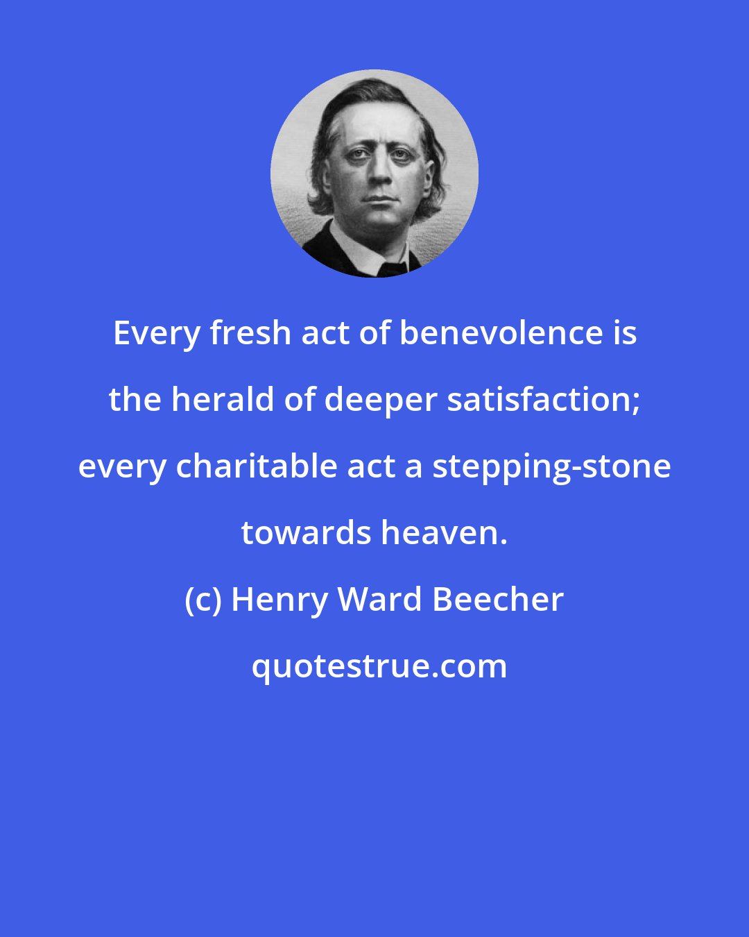 Henry Ward Beecher: Every fresh act of benevolence is the herald of deeper satisfaction; every charitable act a stepping-stone towards heaven.