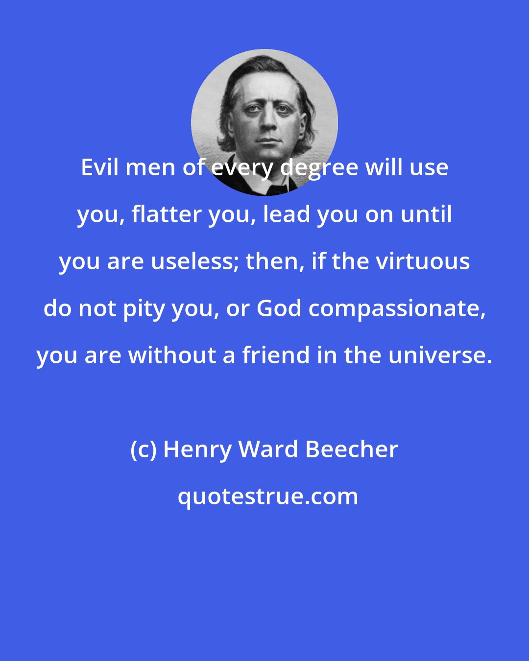 Henry Ward Beecher: Evil men of every degree will use you, flatter you, lead you on until you are useless; then, if the virtuous do not pity you, or God compassionate, you are without a friend in the universe.