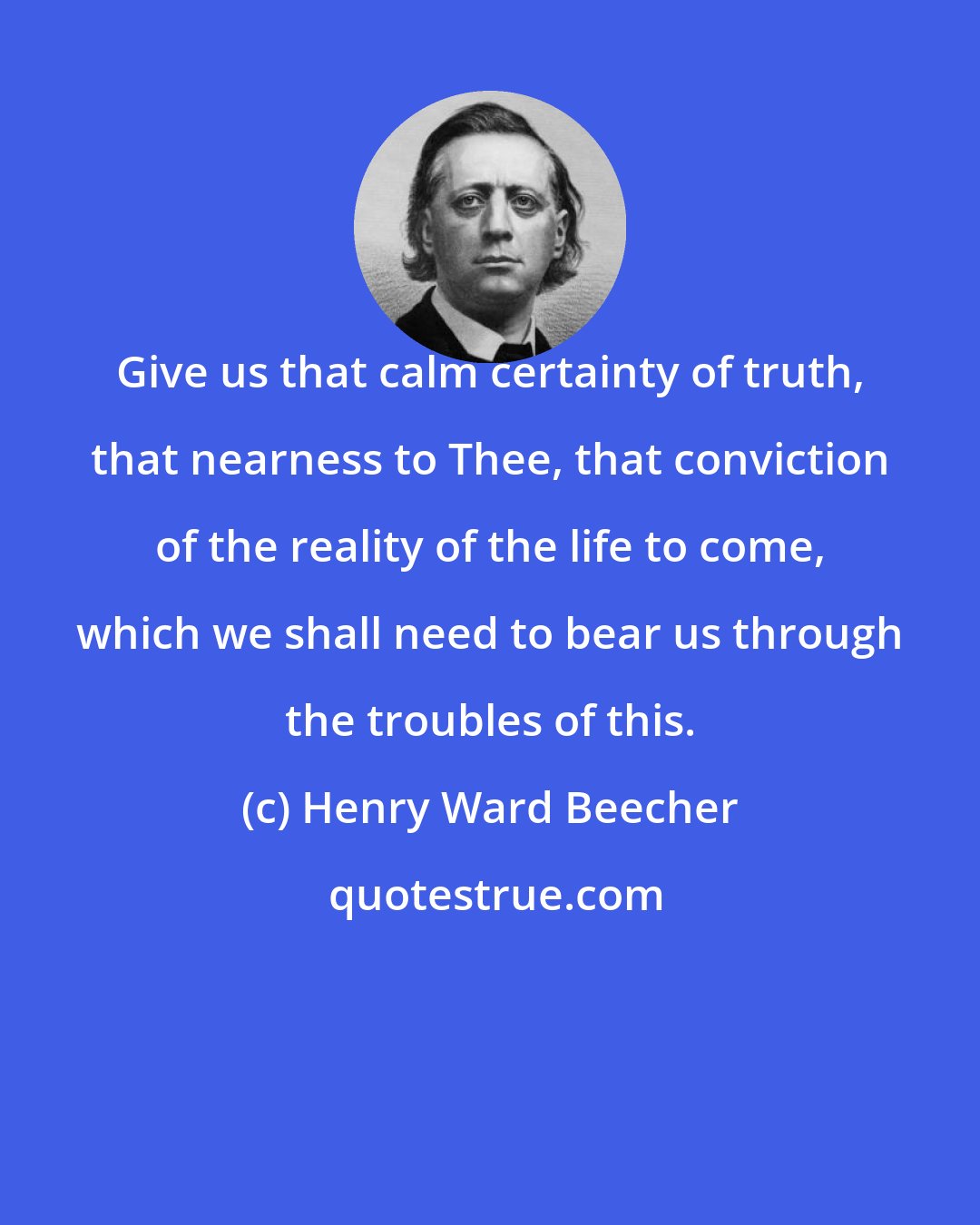 Henry Ward Beecher: Give us that calm certainty of truth, that nearness to Thee, that conviction of the reality of the life to come, which we shall need to bear us through the troubles of this.