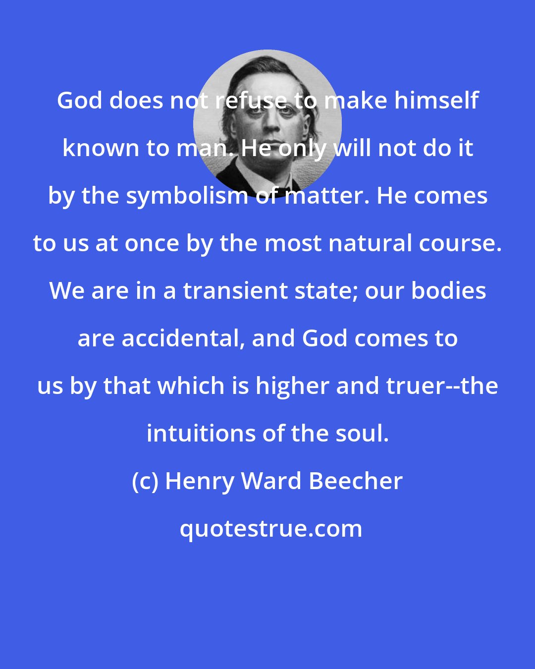 Henry Ward Beecher: God does not refuse to make himself known to man. He only will not do it by the symbolism of matter. He comes to us at once by the most natural course. We are in a transient state; our bodies are accidental, and God comes to us by that which is higher and truer--the intuitions of the soul.