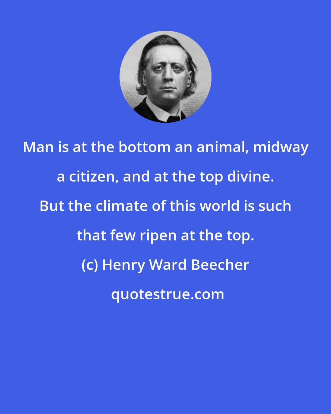 Henry Ward Beecher: Man is at the bottom an animal, midway a citizen, and at the top divine. But the climate of this world is such that few ripen at the top.