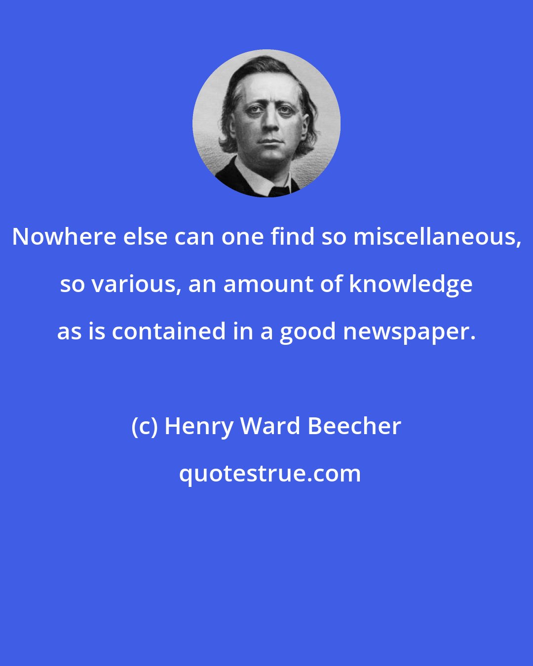 Henry Ward Beecher: Nowhere else can one find so miscellaneous, so various, an amount of knowledge as is contained in a good newspaper.