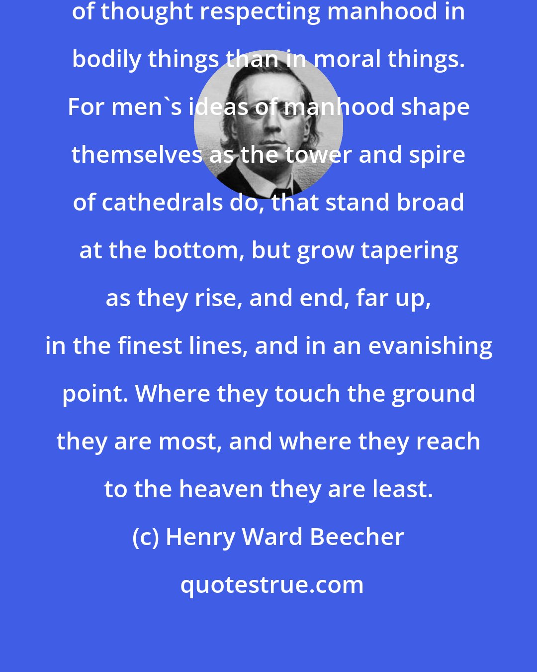 Henry Ward Beecher: There is a great deal more correctness of thought respecting manhood in bodily things than in moral things. For men's ideas of manhood shape themselves as the tower and spire of cathedrals do, that stand broad at the bottom, but grow tapering as they rise, and end, far up, in the finest lines, and in an evanishing point. Where they touch the ground they are most, and where they reach to the heaven they are least.