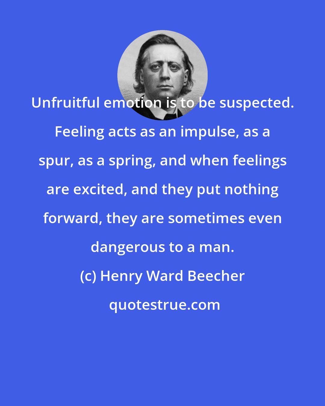 Henry Ward Beecher: Unfruitful emotion is to be suspected. Feeling acts as an impulse, as a spur, as a spring, and when feelings are excited, and they put nothing forward, they are sometimes even dangerous to a man.