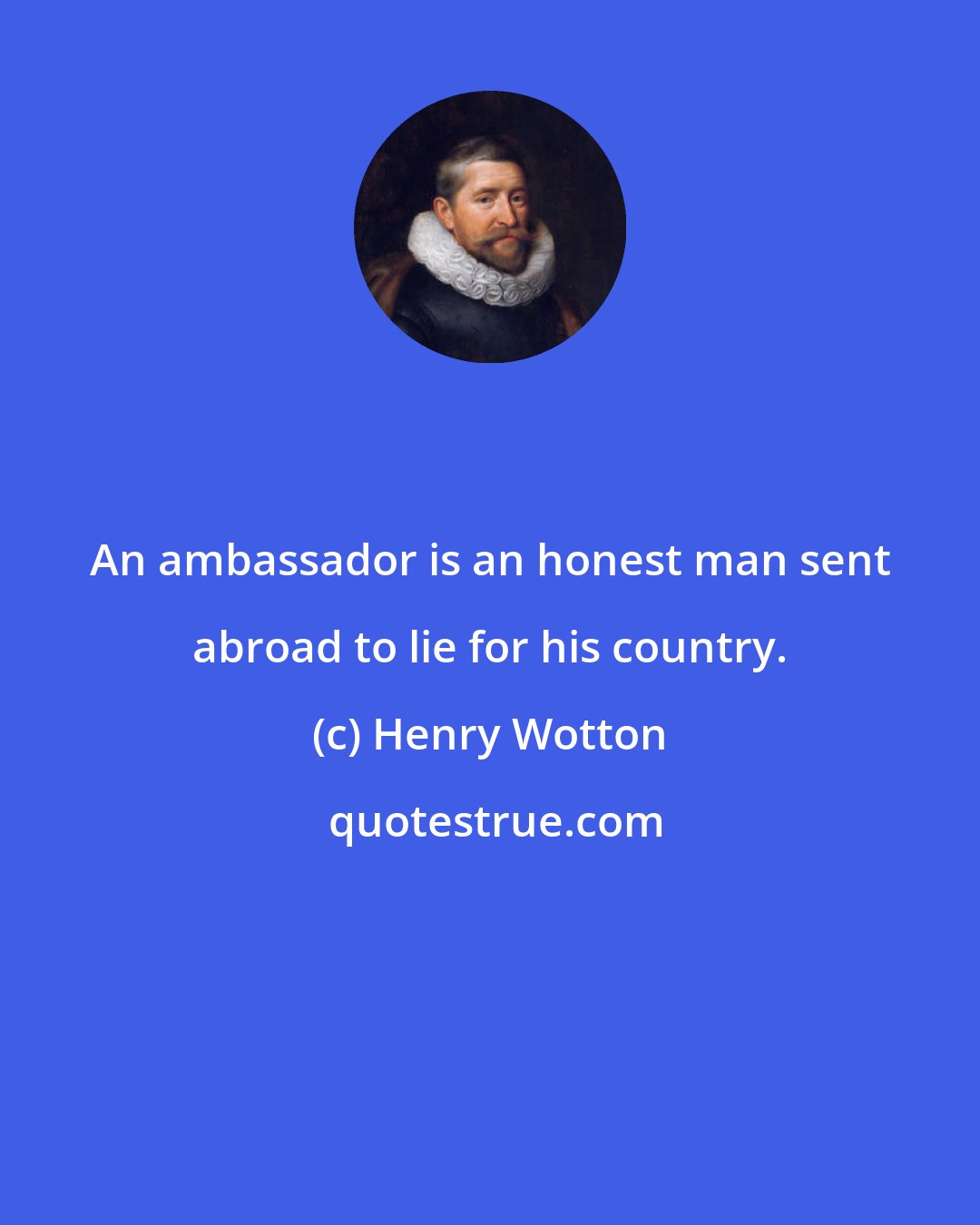 Henry Wotton: An ambassador is an honest man sent abroad to lie for his country.