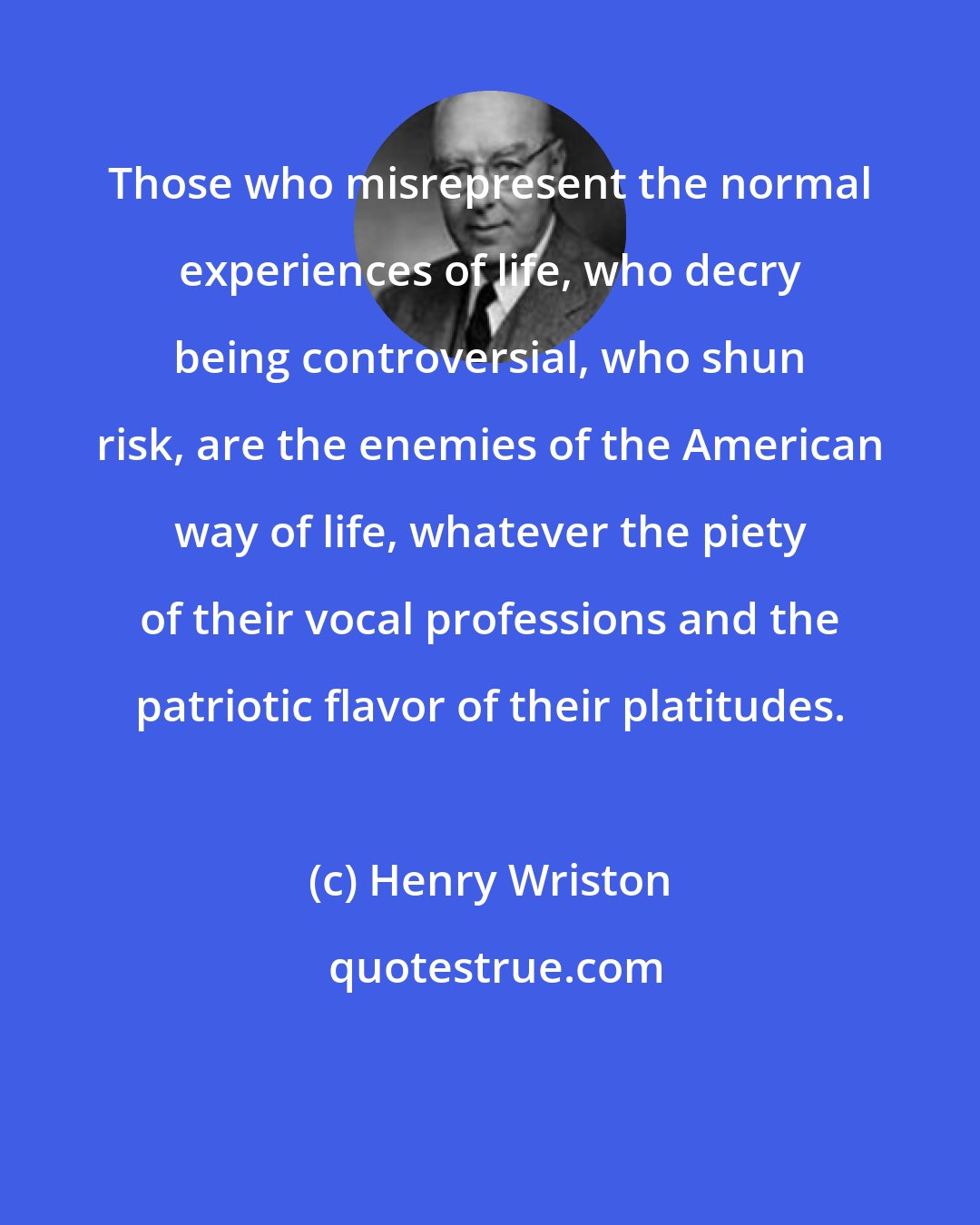 Henry Wriston: Those who misrepresent the normal experiences of life, who decry being controversial, who shun risk, are the enemies of the American way of life, whatever the piety of their vocal professions and the patriotic flavor of their platitudes.