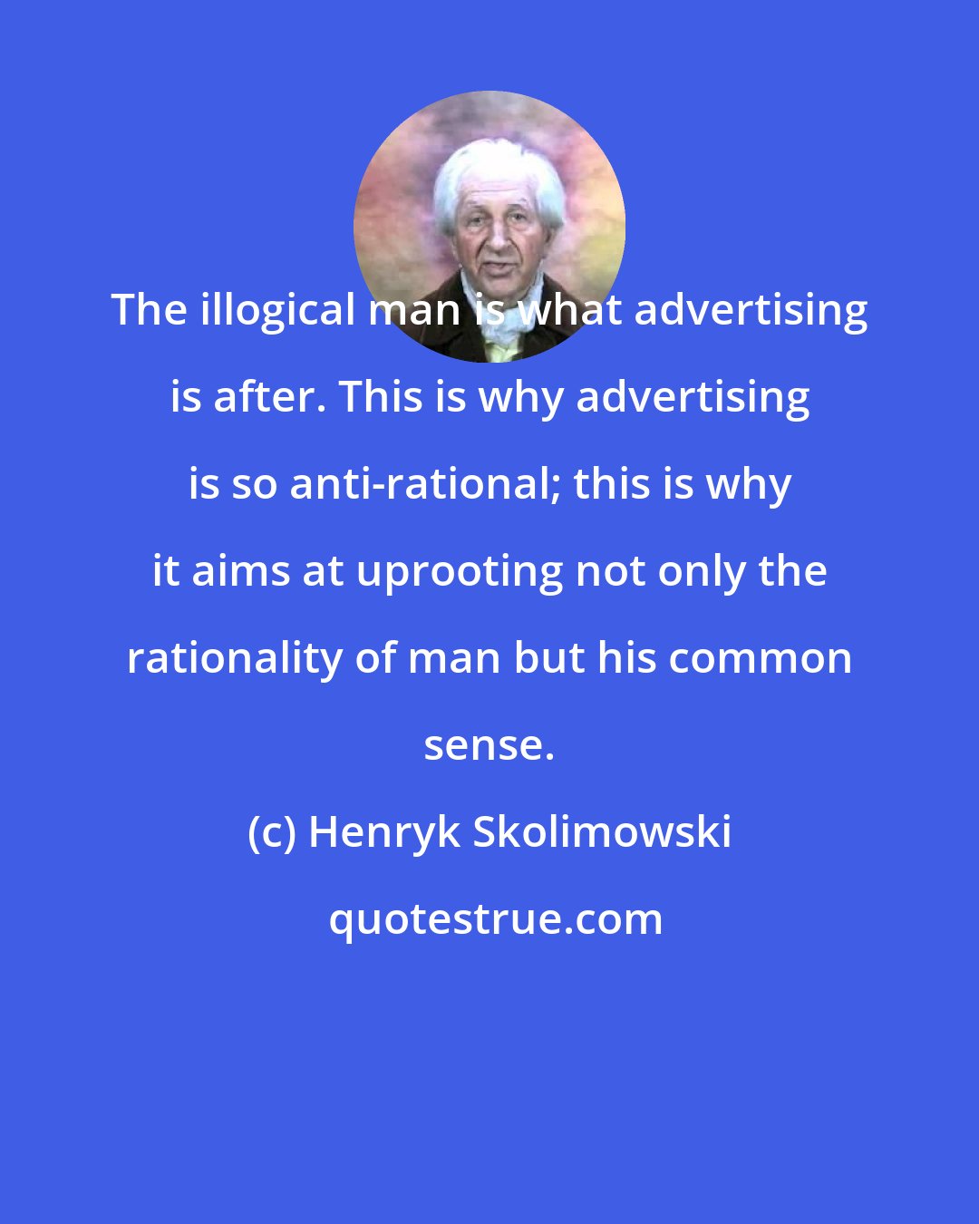 Henryk Skolimowski: The illogical man is what advertising is after. This is why advertising is so anti-rational; this is why it aims at uprooting not only the rationality of man but his common sense.