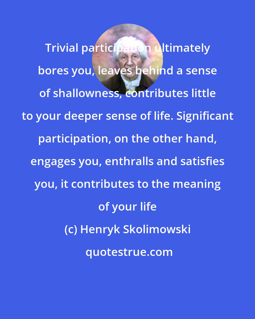 Henryk Skolimowski: Trivial participation ultimately bores you, leaves behind a sense of shallowness, contributes little to your deeper sense of life. Significant participation, on the other hand, engages you, enthralls and satisfies you, it contributes to the meaning of your life
