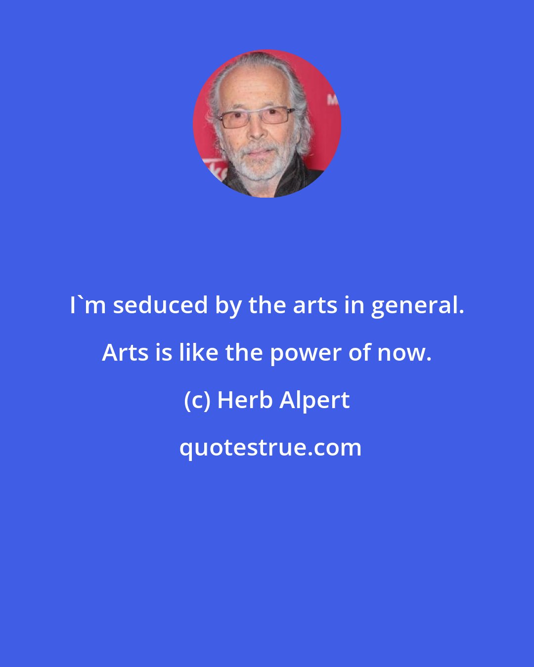 Herb Alpert: I'm seduced by the arts in general. Arts is like the power of now.