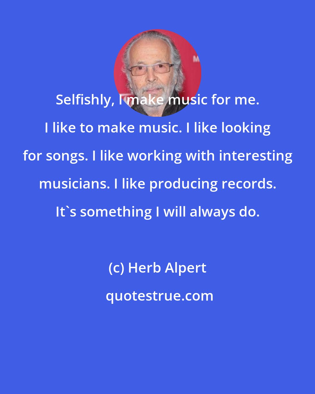 Herb Alpert: Selfishly, I make music for me. I like to make music. I like looking for songs. I like working with interesting musicians. I like producing records. It's something I will always do.