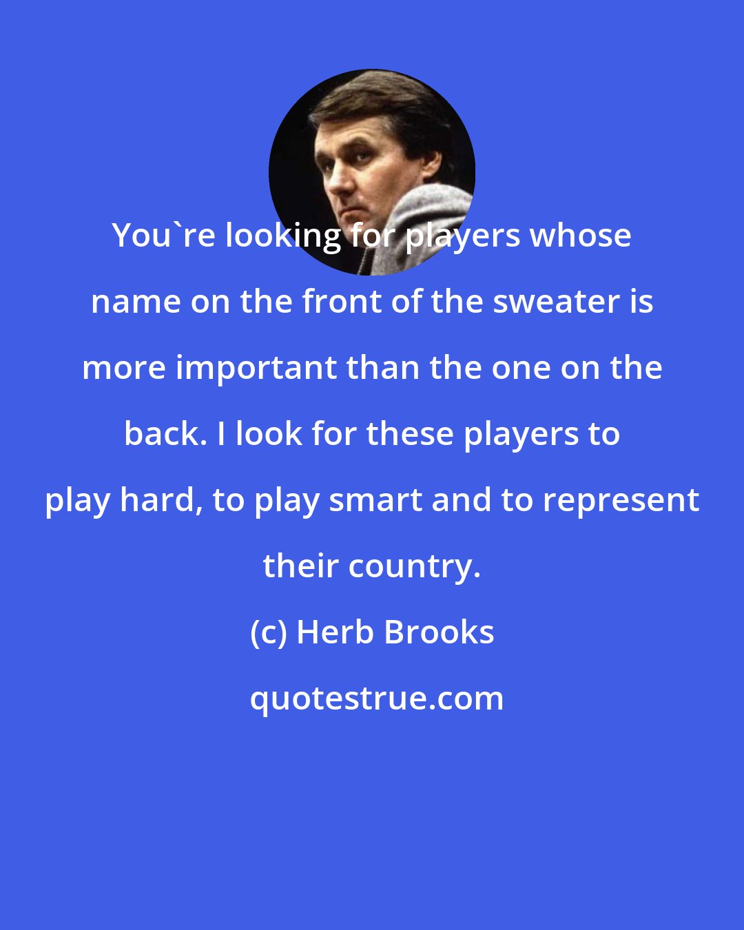 Herb Brooks: You're looking for players whose name on the front of the sweater is more important than the one on the back. I look for these players to play hard, to play smart and to represent their country.