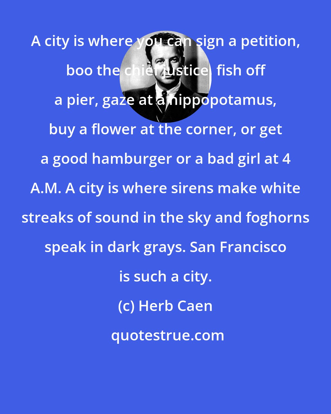 Herb Caen: A city is where you can sign a petition, boo the chief justice, fish off a pier, gaze at a hippopotamus, buy a flower at the corner, or get a good hamburger or a bad girl at 4 A.M. A city is where sirens make white streaks of sound in the sky and foghorns speak in dark grays. San Francisco is such a city.