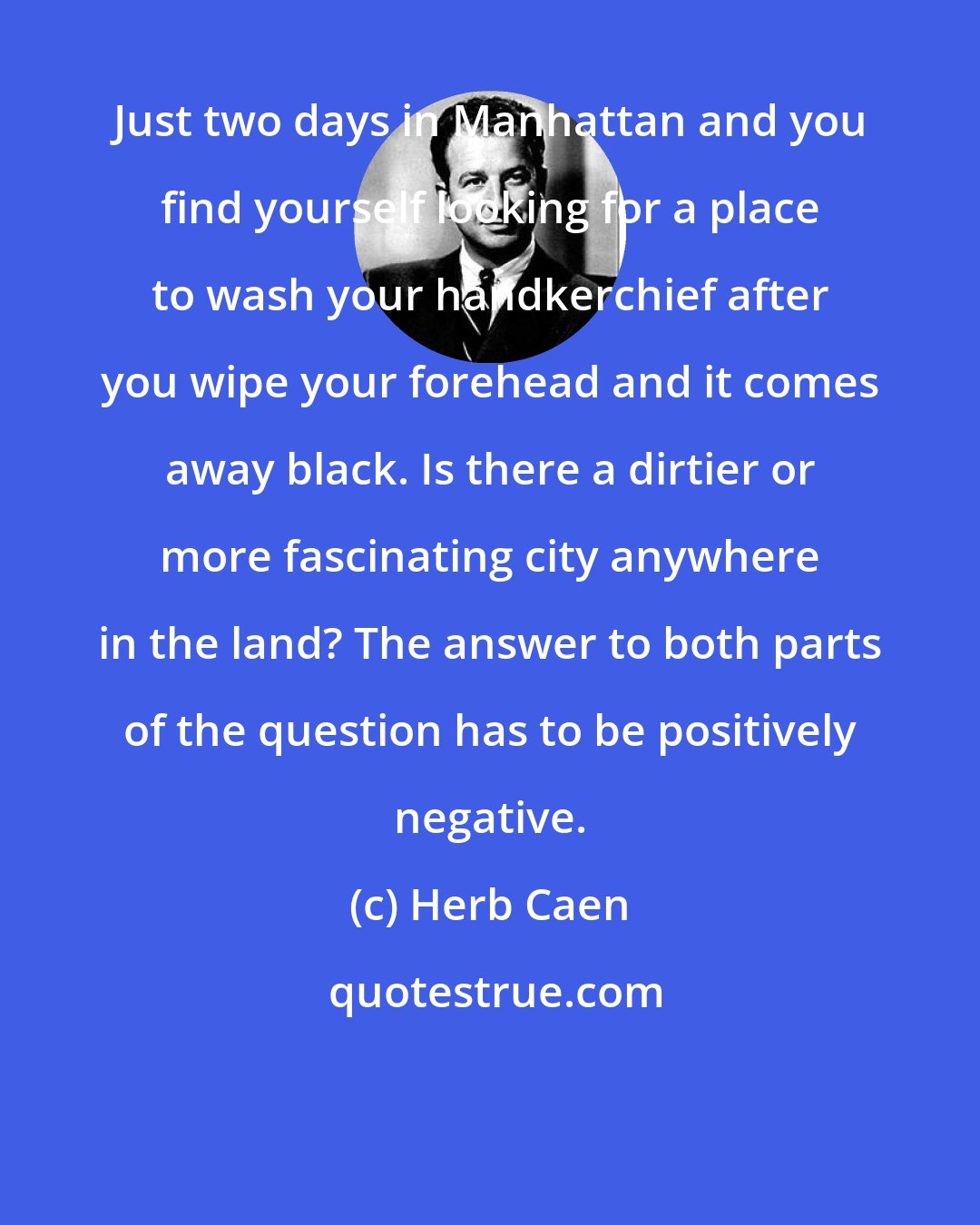 Herb Caen: Just two days in Manhattan and you find yourself looking for a place to wash your handkerchief after you wipe your forehead and it comes away black. Is there a dirtier or more fascinating city anywhere in the land? The answer to both parts of the question has to be positively negative.