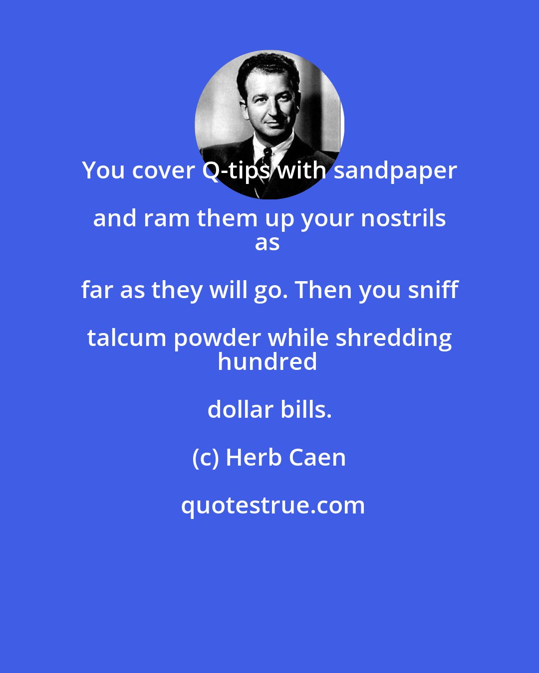 Herb Caen: You cover Q-tips with sandpaper and ram them up your nostrils 
as far as they will go. Then you sniff talcum powder while shredding 
hundred dollar bills.