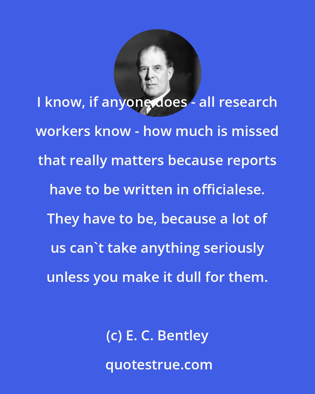 E. C. Bentley: I know, if anyone does - all research workers know - how much is missed that really matters because reports have to be written in officialese. They have to be, because a lot of us can't take anything seriously unless you make it dull for them.