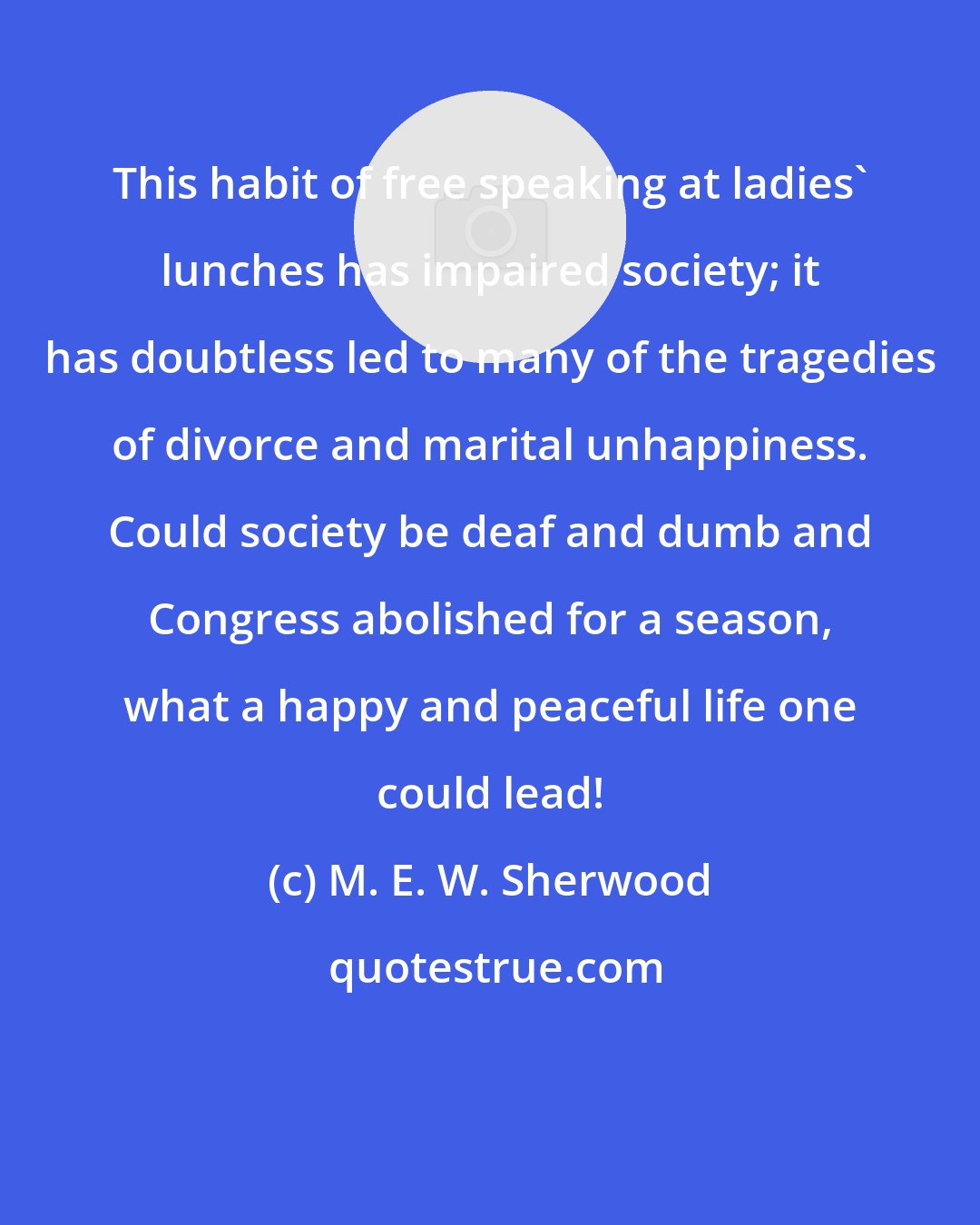 M. E. W. Sherwood: This habit of free speaking at ladies' lunches has impaired society; it has doubtless led to many of the tragedies of divorce and marital unhappiness. Could society be deaf and dumb and Congress abolished for a season, what a happy and peaceful life one could lead!