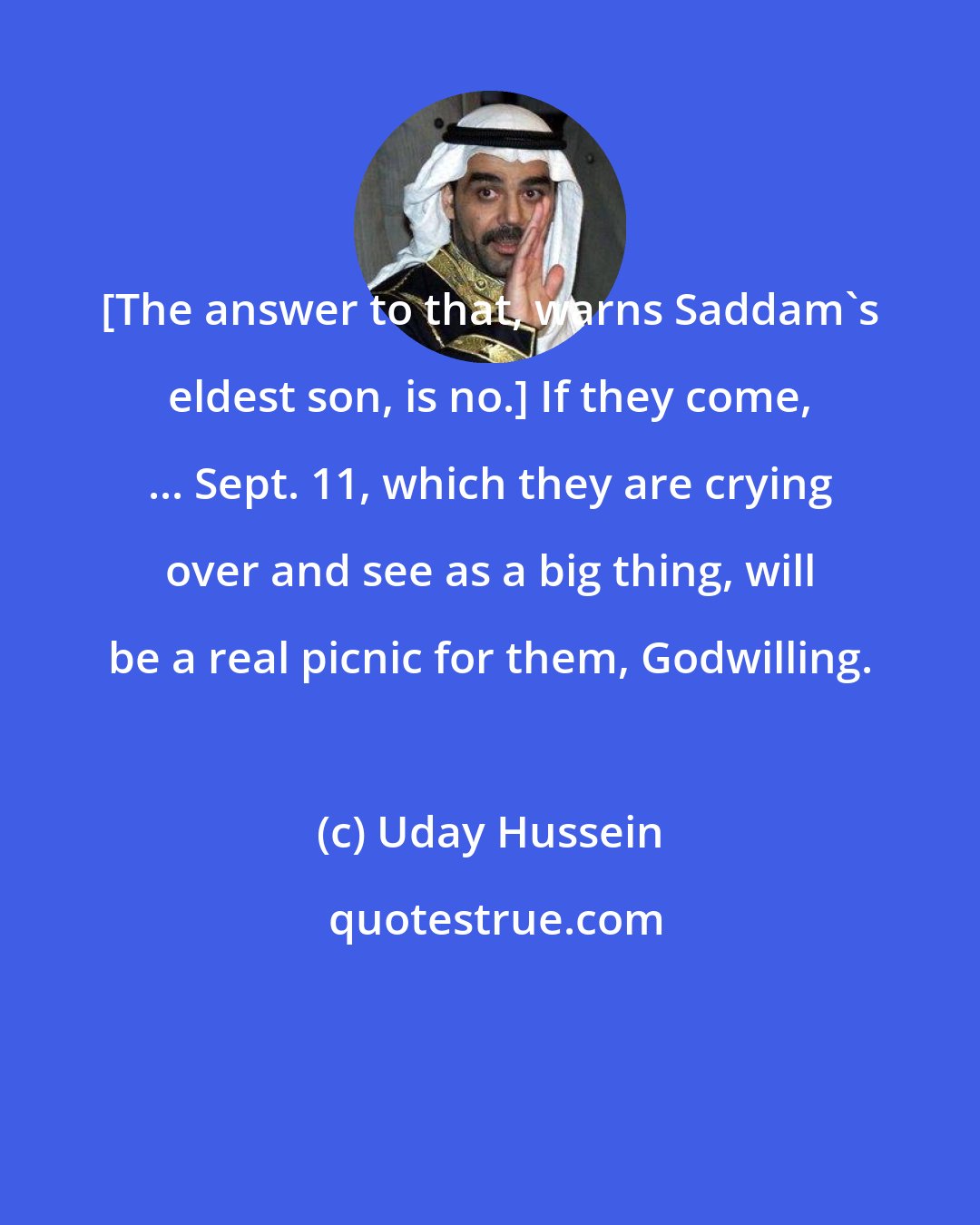 Uday Hussein: [The answer to that, warns Saddam's eldest son, is no.] If they come, ... Sept. 11, which they are crying over and see as a big thing, will be a real picnic for them, Godwilling.