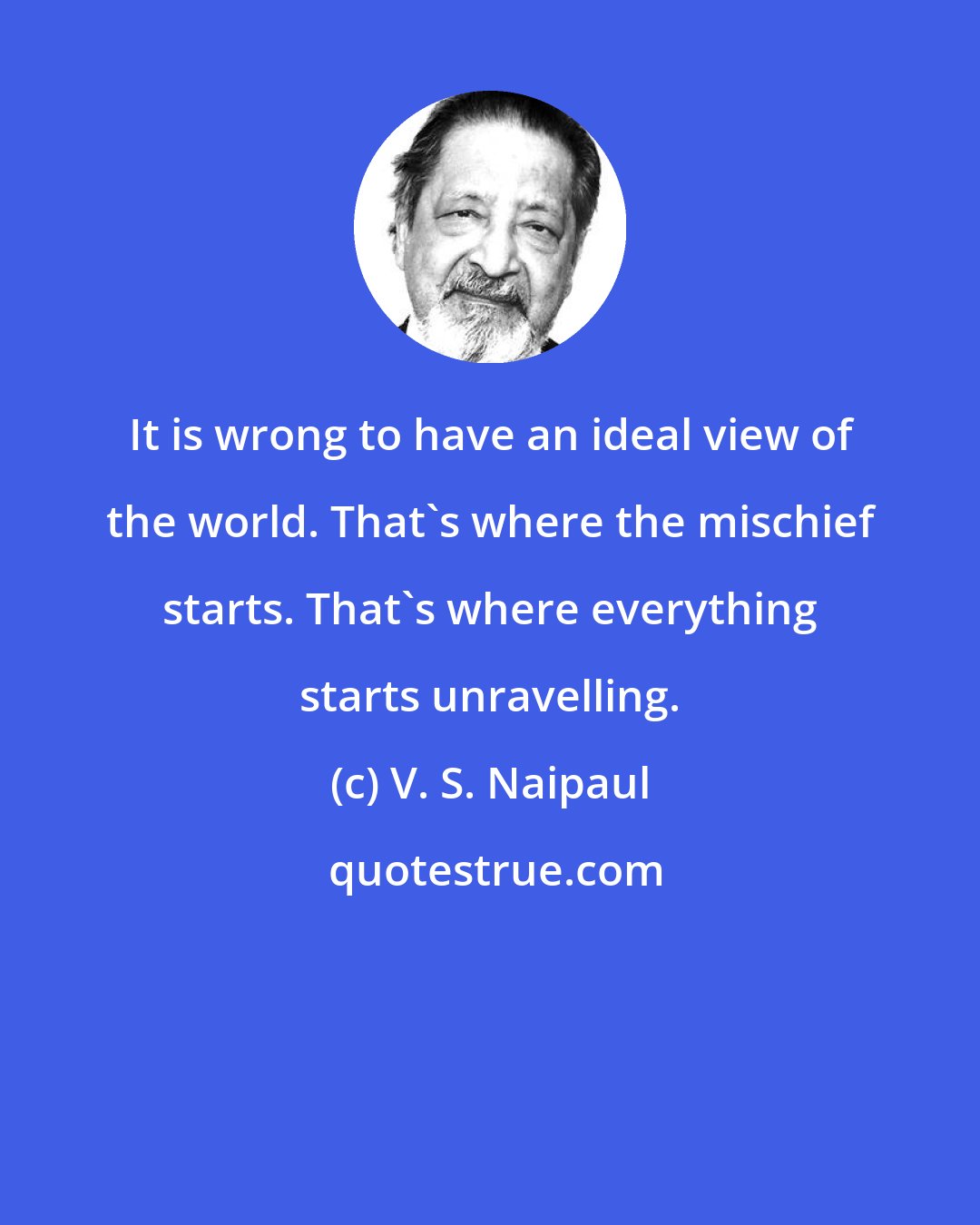 V. S. Naipaul: It is wrong to have an ideal view of the world. That's where the mischief starts. That's where everything starts unravelling.
