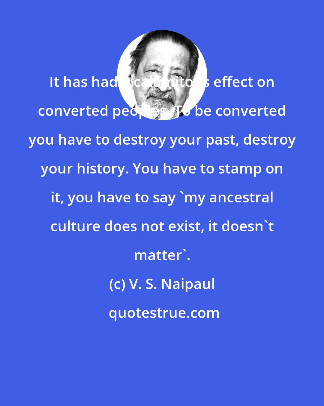 V. S. Naipaul: It has had a calamitous effect on converted peoples. To be converted you have to destroy your past, destroy your history. You have to stamp on it, you have to say 'my ancestral culture does not exist, it doesn't matter'.