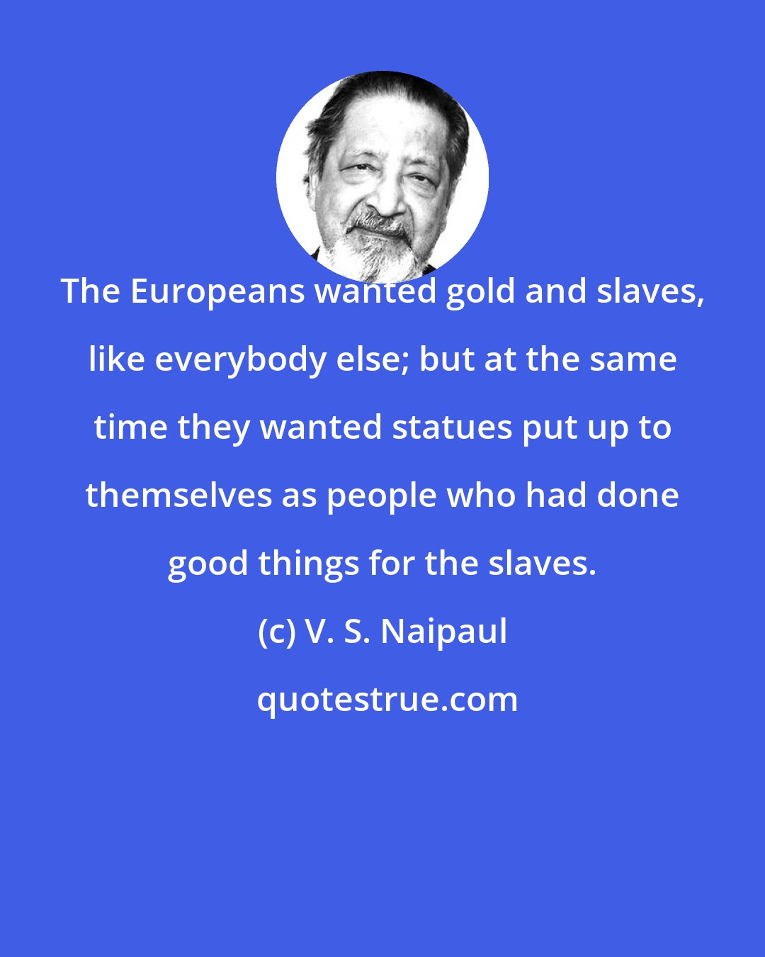 V. S. Naipaul: The Europeans wanted gold and slaves, like everybody else; but at the same time they wanted statues put up to themselves as people who had done good things for the slaves.