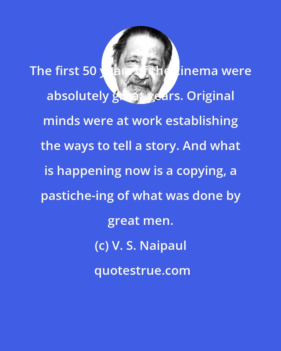V. S. Naipaul: The first 50 years of the cinema were absolutely great years. Original minds were at work establishing the ways to tell a story. And what is happening now is a copying, a pastiche-ing of what was done by great men.