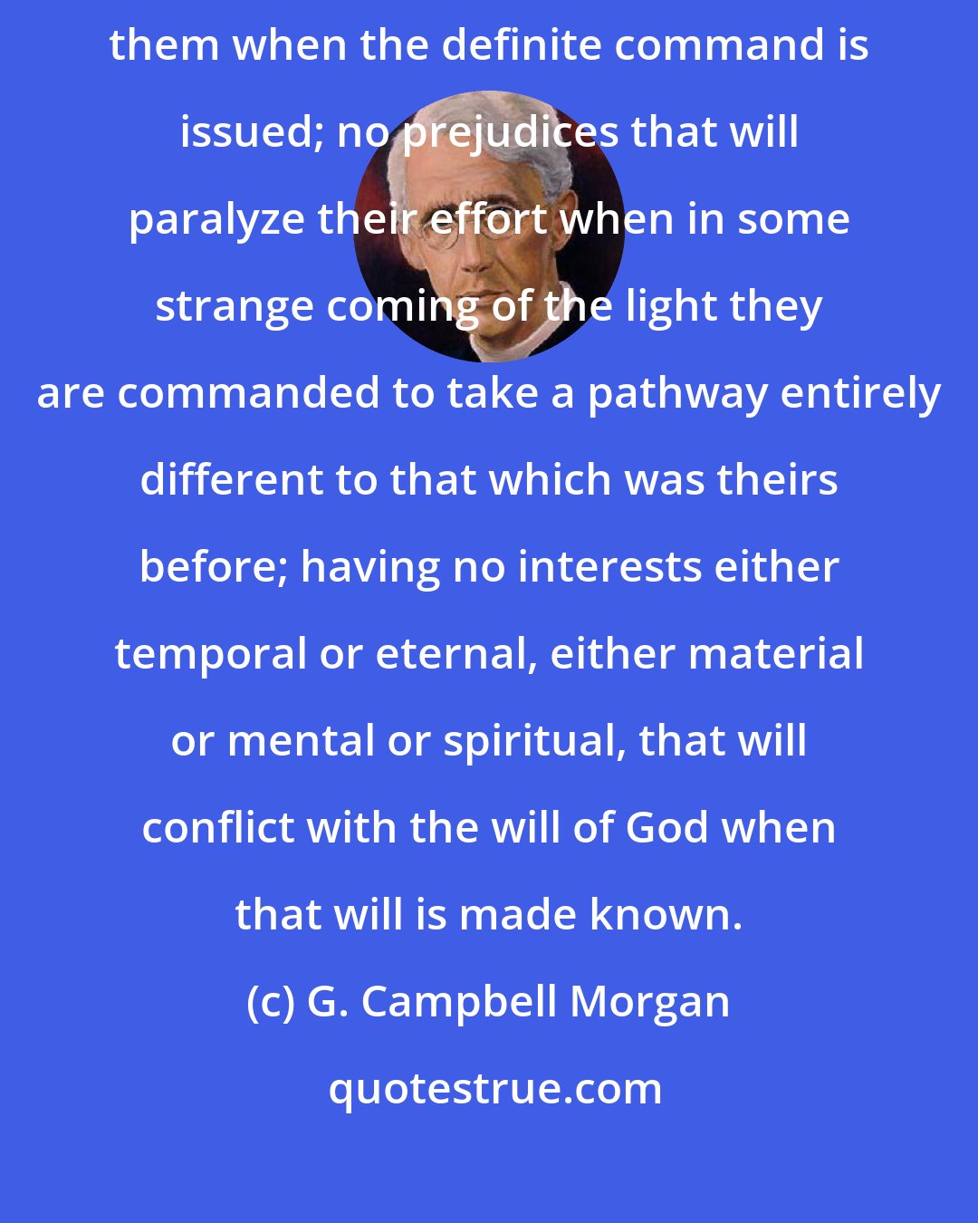 G. Campbell Morgan: Those who wait for God are pilgrim souls that have no tie that will hold them when the definite command is issued; no prejudices that will paralyze their effort when in some strange coming of the light they are commanded to take a pathway entirely different to that which was theirs before; having no interests either temporal or eternal, either material or mental or spiritual, that will conflict with the will of God when that will is made known.