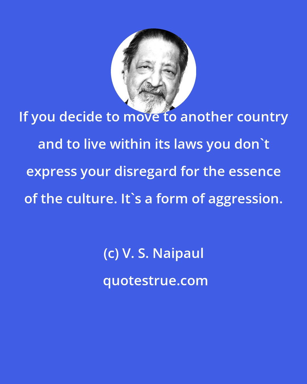 V. S. Naipaul: If you decide to move to another country and to live within its laws you don't express your disregard for the essence of the culture. It's a form of aggression.