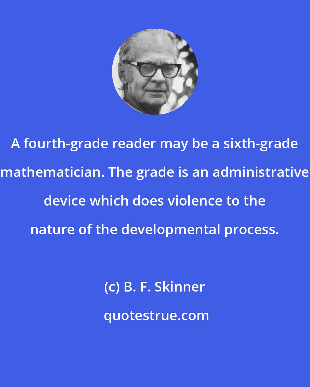 B. F. Skinner: A fourth-grade reader may be a sixth-grade mathematician. The grade is an administrative device which does violence to the nature of the developmental process.