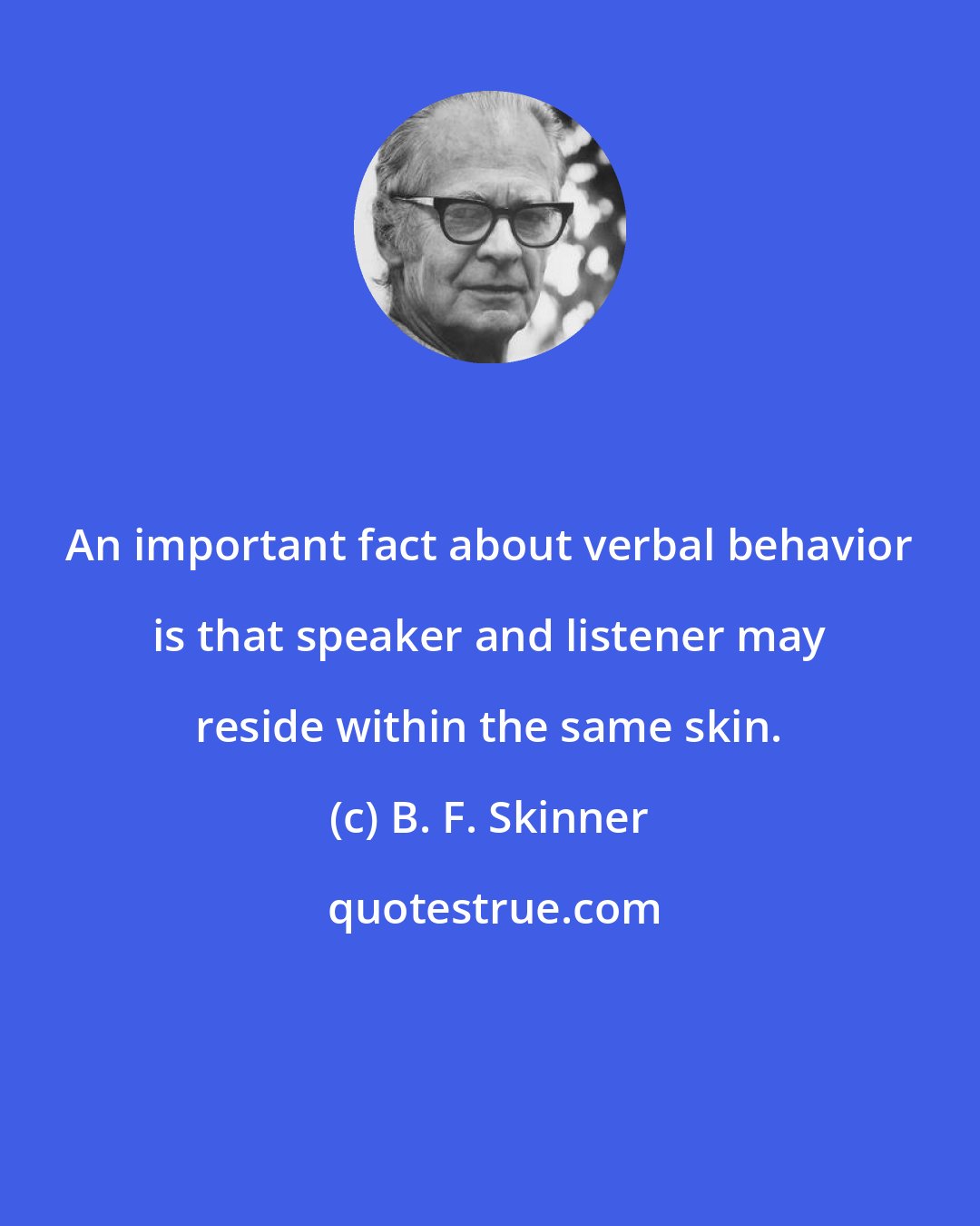 B. F. Skinner: An important fact about verbal behavior is that speaker and listener may reside within the same skin.