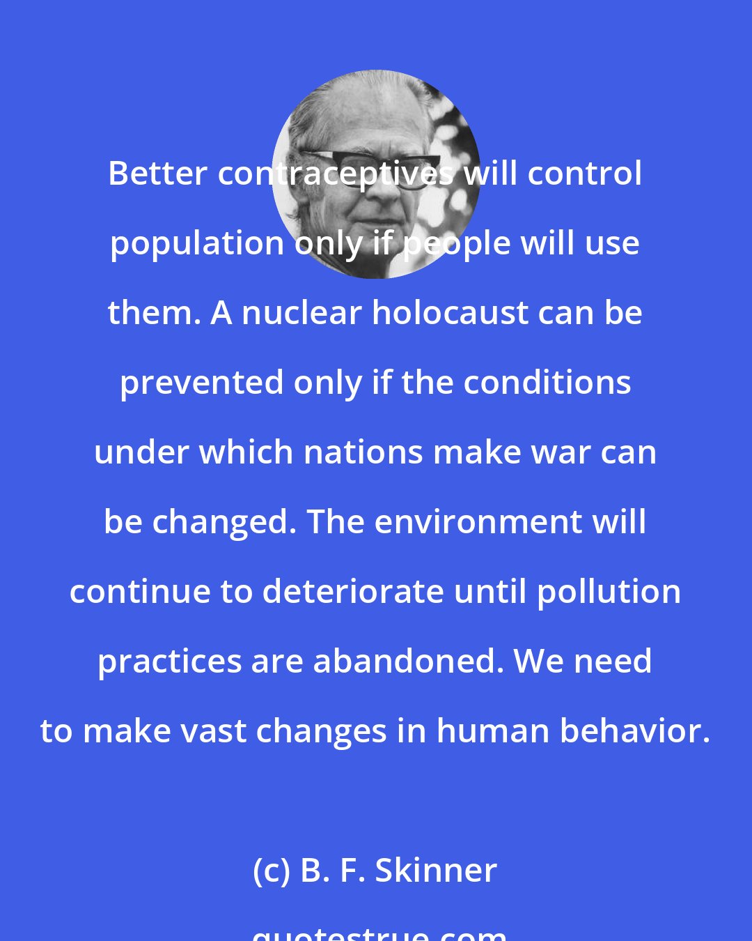 B. F. Skinner: Better contraceptives will control population only if people will use them. A nuclear holocaust can be prevented only if the conditions under which nations make war can be changed. The environment will continue to deteriorate until pollution practices are abandoned. We need to make vast changes in human behavior.