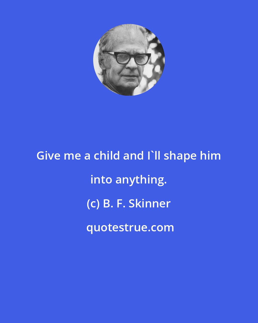 B. F. Skinner: Give me a child and I'll shape him into anything.